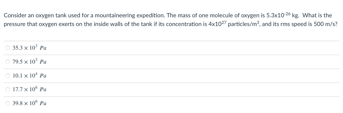 Consider an oxygen tank used for a mountaineering expedition. The mass of one molecule of oxygen is 5.3x10-26 kg. What is the
pressure that oxygen exerts on the inside walls of the tank if its concentration is 4x1027 particles/m3, and its rms speed is 500 m/s?
35.3 x 10° Pa
79.5 x 103 Pa
O 10.1 × 104 Pa
17.7 × 10° Pa
39.8 × 106 Pa
