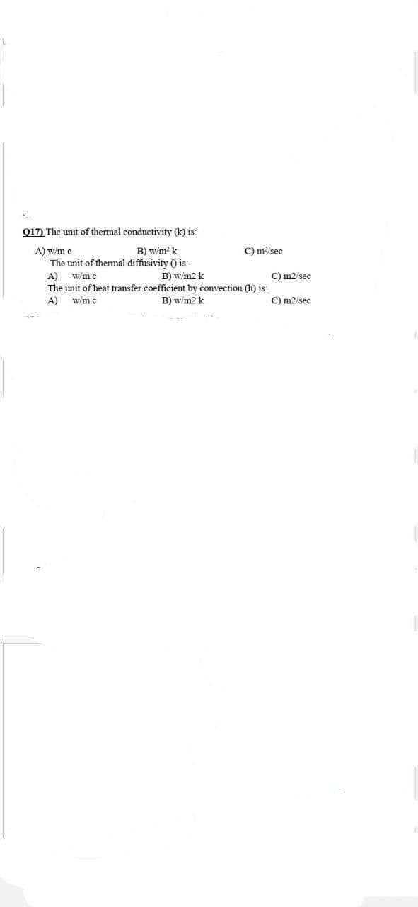 Q17) The unit of thermal conductivity (k) is:
C) m/sec
A) w/m c
The unit of thermal diffusivity ) is:
A)
The unit of heat transfer coefficient by convection (h) is:
B) w/m? k
w/m c
B) w/m2 k
C) m2/sec
A)
w/m c
B) w/m2 k
C) m2/sec
