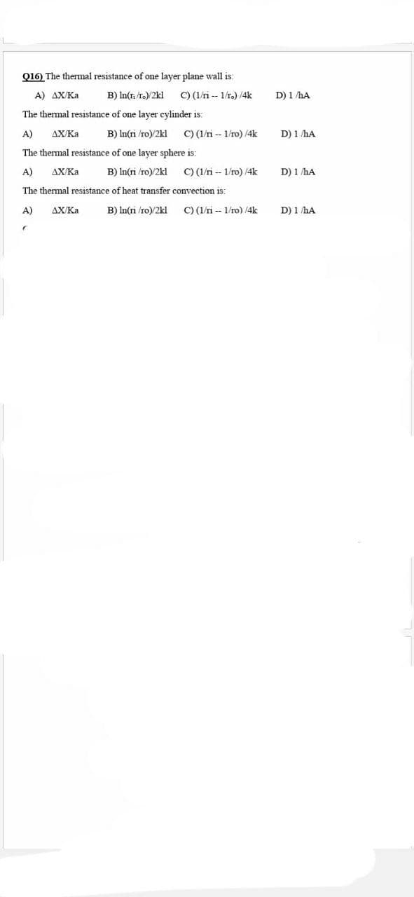 Q16) The thermal resistance of one layer plane wall is:
A) AX/Ka
B) In(r /ro)/2kl
C) (1/ri -- 1/r.) /4k
D) 1 hA
The thermal resistance of one layer cylinder is:
A)
AX/Ka
B) In(ri /ro)/2kl
C) (1/ri -- 1/ro) /4k
D) 1 hA
The thermal resistance of one layer sphere is:
A)
AX/Ka
B) In(ri /ro)/2kl
C) (1/ri -- 1/ro) /4k
D) 1 hA
The thermal resistance of heat transfer convection is:
A)
AX/Ka
B) In(ri /ro)/2kl
C) (1/ri -- 1/ro) /4k
D) 1 hA
