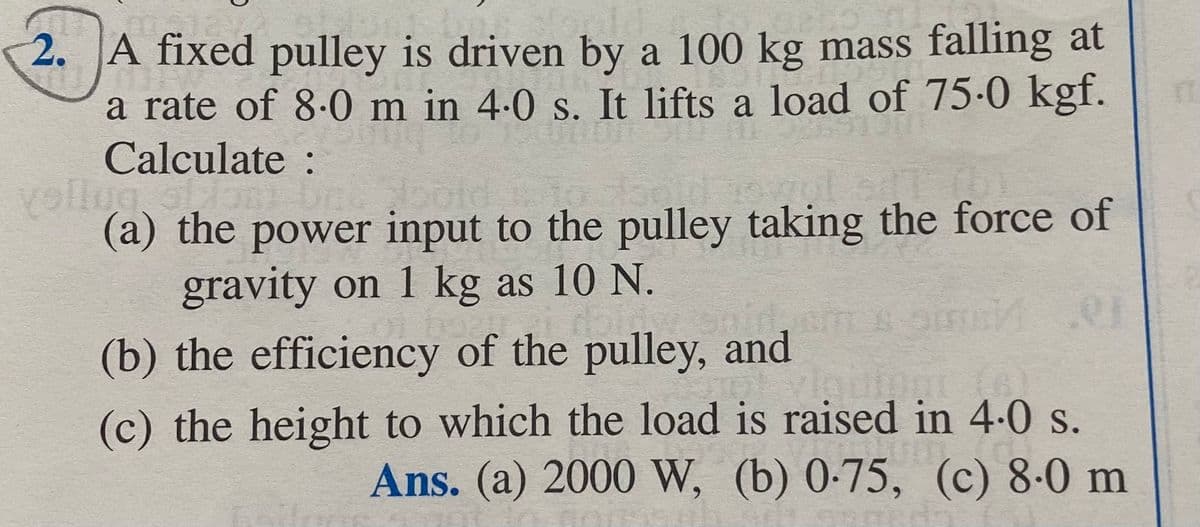 2. A fixed pulley is driven by a 100 kg mass falling at
a rate of 8.0 m in 4.0 s. It lifts a load of 75.0 kgf.
Calculate :
yollug, of ani
bol
(a) the power input to the pulley taking the force of
gravity on 1 kg as 10 N.
of bordi dol
(b) the efficiency of the pulley, and
Spin
01
(c) the height to which the load is raised in 4.0 s.
Ans. (a) 2000 W, (b) 0-75, (c) 8-0 m
QUER