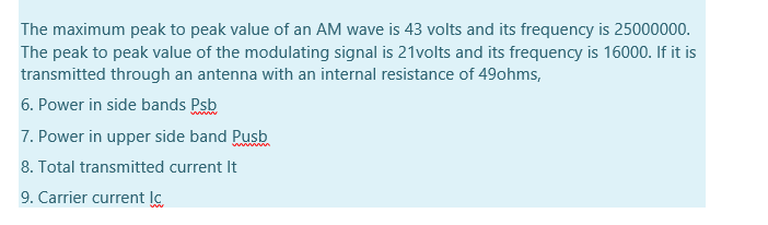 The maximum peak to peak value of an AM wave is 43 volts and its frequency is 25000000.
The peak to peak value of the modulating signal is 21volts and its frequency is 16000. If it is
transmitted through an antenna with an internal resistance of 49ohms,
6. Power in side bands Psb
7. Power in upper side band Pusb
8. Total transmitted current It
9. Carrier current lc

