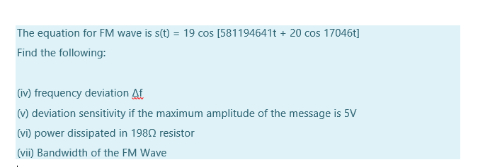 The equation for FM wave is s(t) = 19 cos [581194641t + 20 cos 17046t]
Find the following:
(iv) frequency deviation Af
(v) deviation sensitivity if the maximum amplitude of the message is 5V
(vi) power dissipated in 1980 resistor
(vii) Bandwidth of the FM Wave
