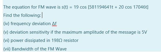 The equation for FM wave is s(t) = 19 cos [581194641t + 20 cos 17046t]
%3D
Find the following:|
(iv) frequency deviation Af
(v) deviation sensitivity if the maximum amplitude of the message is 5V
(vi) power dissipated in 1980 resistor
(vii) Bandwidth of the FM Wave
