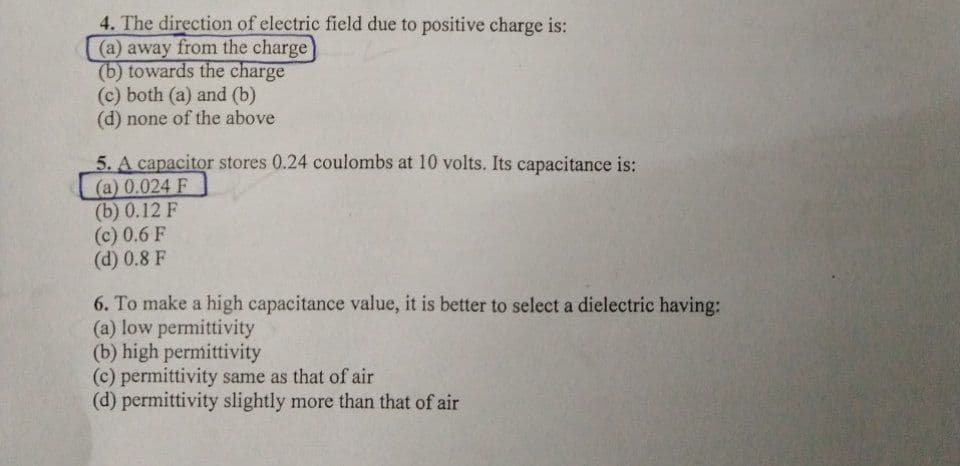 4. The direction of electric field due to positive charge is:
(a) away from the charge
(b) towards the charge
(c) both (a) and (b)
(d) none of the above
5. A capacitor stores 0.24 coulombs at 10 volts. Its capacitance is:
(a) 0.024 F
(b) 0.12 F
(c) 0.6 F
(d) 0.8 F
6. To make a high capacitance value, it is better to select a dielectric having:
(a) low permittivity
(b) high permittivity
(c) permittivity same as that of air
(d) permittivity slightly more than that of air
