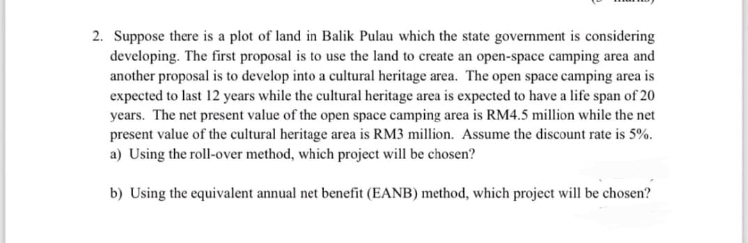 2. Suppose there is a plot of land in Balik Pulau which the state government is considering
developing. The first proposal is to use the land to create an open-space camping area and
another proposal is to develop into a cultural heritage area. The open space camping area is
expected to last 12 years while the cultural heritage area is expected to have a life span of 20
years. The net present value of the open space camping area is RM4.5 million while the net
present value of the cultural heritage area is RM3 million. Assume the discount rate is 5%.
a) Using the roll-over method, which project will be chosen?
b) Using the equivalent annual net benefit (EANB) method, which project will be chosen?