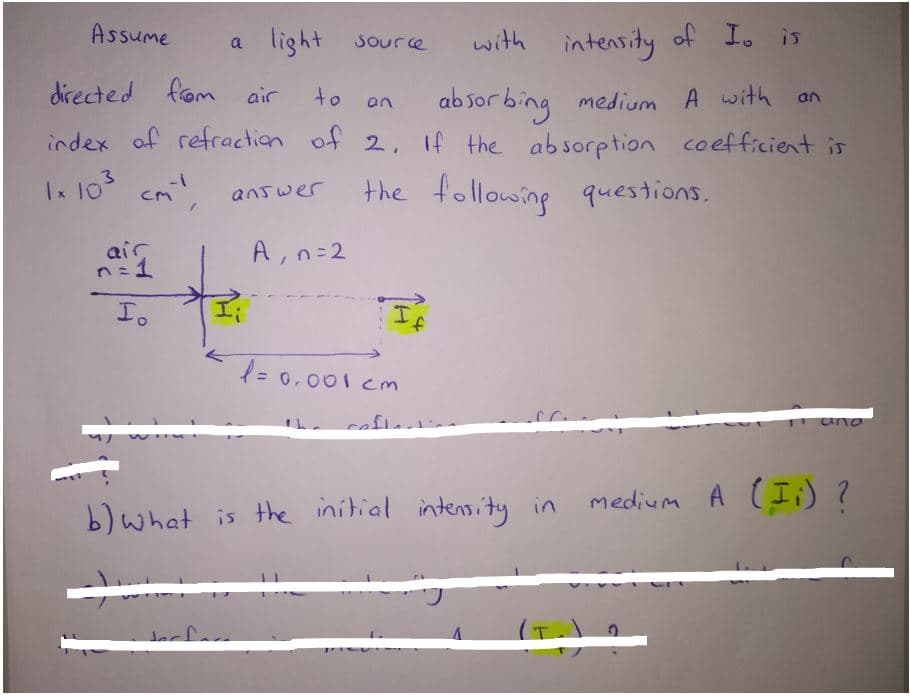 Assume
a light source
with intensity of Io is
directed fom air
ab sor bing medium A with
of 2, If the absorption coefficient is
to
an
3
Ix 10
the following questions.
cm
answer
air
n=1
A, n=2
Io
= 0.001 cm
uno
cafle
medium A (Ii) ?
b)What is the initial intensity in
