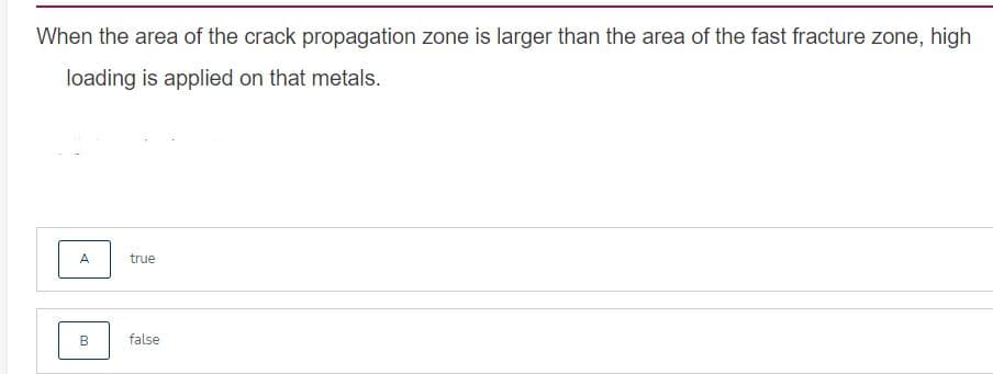 When the area of the crack propagation zone is larger than the area of the fast fracture zone, high
loading is applied on that metals.
A
true
B
false
