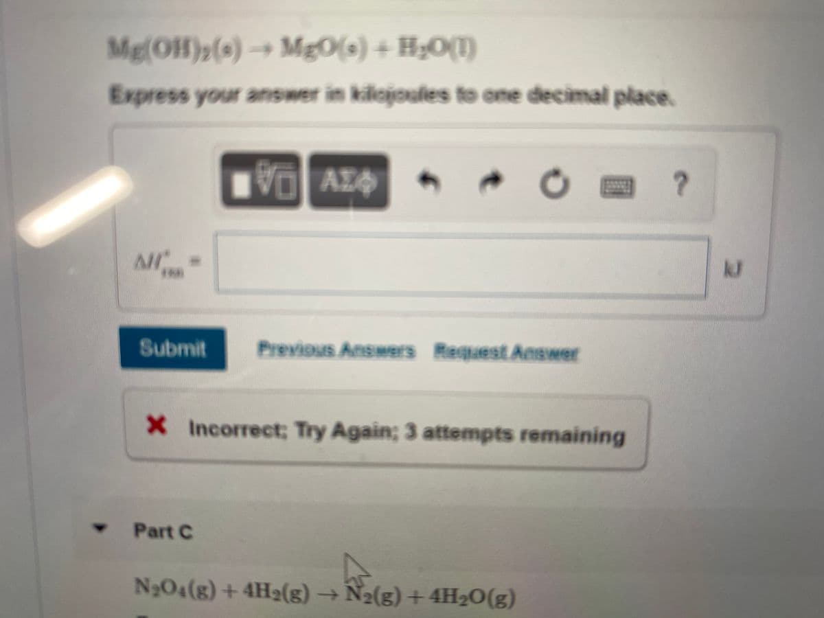 Mg(OH)p(s) →
MgO(s) + H;O(1)
Express your answer in kilojoues to one decimal place.
AZ
Al
kJ
Submit
Previous Answers Request Answer
X Incorrect; Try Again; 3 attempts remaining
Part C
N;O4(g) +4H2(g)→N
2(g)+4H20(g)
