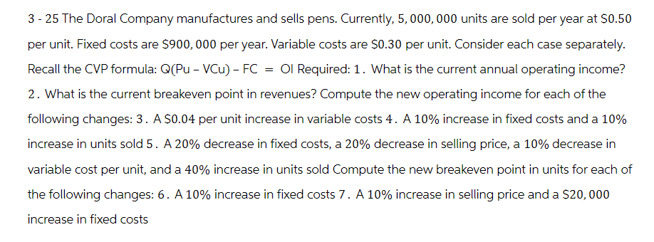 3-25 The Doral Company manufactures and sells pens. Currently, 5,000,000 units are sold per year at $0.50
per unit. Fixed costs are $900,000 per year. Variable costs are $0.30 per unit. Consider each case separately.
Recall the CVP formula: Q(Pu - VCu) - FC = Ol Required: 1. What is the current annual operating income?
2. What is the current breakeven point in revenues? Compute the new operating income for each of the
following changes: 3. A $0.04 per unit increase in variable costs 4. A 10% increase in fixed costs and a 10%
increase in units sold 5. A 20% decrease in fixed costs, a 20% decrease in selling price, a 10% decrease in
variable cost per unit, and a 40% increase in units sold Compute the new breakeven point in units for each of
the following changes: 6. A 10% increase in fixed costs 7. A 10% increase in selling price and a $20,000
increase in fixed costs