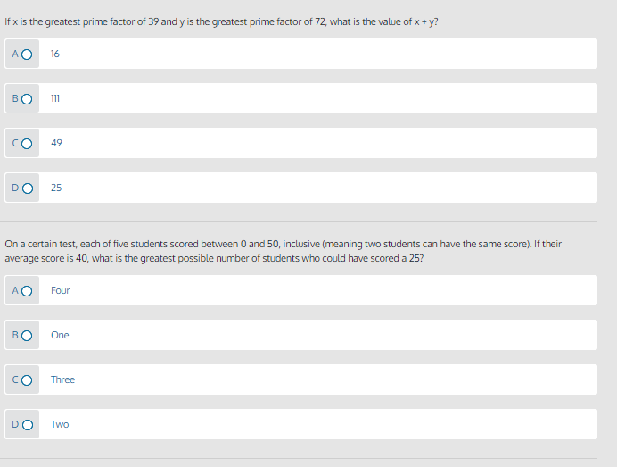 If x is the greatest prime factor of 39 and y is the greatest prime factor of 72, what is the value of x + y?
AO
16
BO
111
49
25
On a certain test, each of five students scored between 0 and 50, inclusive (meaning two students can have the same score). If their
average score is 40, what is the greatest possible number of students who could have scored a 25?
AO
Four
BO
One
CO
Three
DO
Two
U
