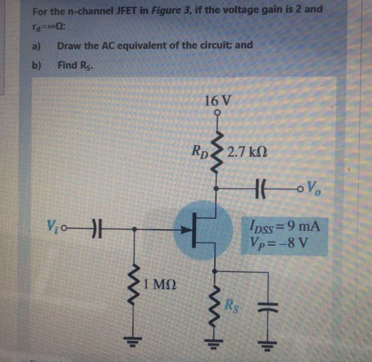 For the n-channel JFET in Figure 3, if the voltage gain is 2 and
a)
Draw the AC equivalent of the circuit; and
b)
Find Rs-
16 V
Rp
2.7 k
Ipss=9 mA
Vp=-8 V
1 MO
Rs
