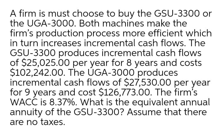 A firm is must choose to buy the GSU-3300 or
the UGA-3000. Both machines make the
firm's production process more efficient which
in turn increases incremental cash flows. The
GSU-3300 produces incremental cash flows
of $25,025.00 per year for 8 years and costs
$102,242.00. The ÚGA-3000 produces
incremental cash flows of $27,530.00 per year
for 9 years and cost $126,773.00. The firm's
WACĆ is 8.37%. What is the equivalent annual
annuity of the GSU-3300? Assume that there
are no taxes.
