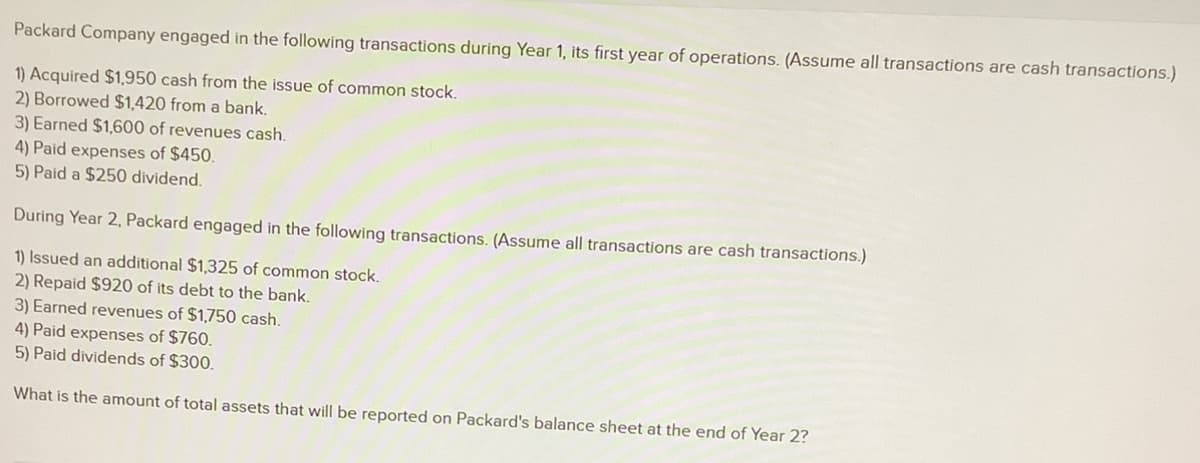 Packard Company engaged in the following transactions during Year 1, its first year of operations. (Assume all transactions are cash transactions.)
1) Acquired $1,950 cash from the issue of common stock.
2) Borrowed $1,420 from a bank.
3) Earned $1,600 of revenues cash.
4) Paid expenses of $450.
5) Paid a $250 dividend.
During Year 2, Packard engaged in the following transactions. (Assume all transactions are cash transactions.)
1) Issued an additional $1,325 of common stock.
2) Repaid $920 of its debt to the bank.
3) Earned revenues of $1,750 cash.
4) Paid expenses of $760.
5) Paid dividends of $300.
What is the amount of total assets that will be reported on Packard's balance sheet at the end of Year 2?