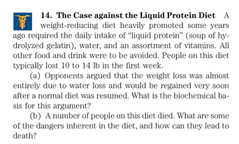 14. The Case against the Liquid Protein Diet A
weight-reducing diet heavily promoted some years
ago required the daily intake of "liquid protein" (soup of hy-
drolyzed gelatin), water, and an assortment of vitamins. All
other food and drink were to be avoided. People on this diet
typically lost 10 to 14 lb in the first week.
(a) Opponents argued that the weight loss was almost
entirely due to water loss and would be regained very soon
after a normal diet was resumed. What is the biochemical ba-
sis for this argument?
(b) A number of people on this diet died. What are some
of the dangers inherent in the diet, and how can they lead to
death?
