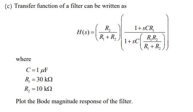(c) Transfer function of a filter can be written as
R,
H(s) =
1+sCR,
R+ R,
R,R,
1+sC
R + R,
where
C=1 µF
R = 30 kQ
R, =10 k2
Plot the Bode magnitude response of the filter.
