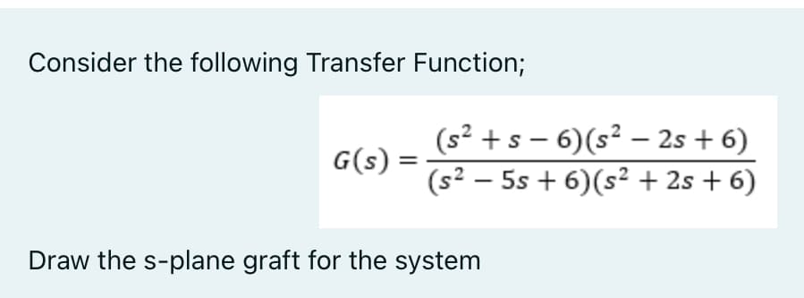 Consider the following Transfer Function;
G(s) =
(s² + s-6) (s² - 2s + 6)
(s² - 5s + 6) (s² + 2s + 6)
Draw the s-plane graft for the system