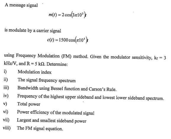 A message signal
m(t) = 2 cos(3710°}
is modulate by a carrier signal
c(1) = 1500 cos(r10*)}
using Frequency Modulation (FM) method. Given the modulator sensitivity, kr = 3
kHz/V, and R = 5 k2. Determine:
i)
Modulation index
ii)
The signal frequency spectrum
iii)
Bandwidth using Bessel function and Carson's Rule.
iv)
Frequency of the highest upper sideband and lowest lower sideband spectrum.
v)
Total power
vi)
Power efficiency of the modulated signal
vii)
Largest and smallest sideband power
viii)
The FM signal equation.
