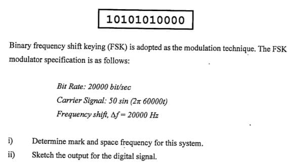 10101010000
Binary frequency shift keying (FSK) is adopted as the modulation technique. The FSK
modulator specification is as follows:
Bit Rate: 20000 bit/sec
Carrier Signal: 50 sin (2n 60000t)
Frequency shift, Af= 20000 Hz
i)
Determine mark and space frequency for this system.
ii)
Sketch the output for the digital signal.
