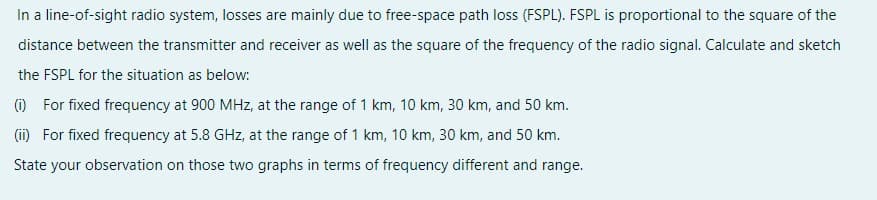 In a line-of-sight radio system, losses are mainly due to free-space path loss (FSPL). FSPL is proportional to the square of the
distance between the transmitter and receiver as well as the square of the frequency of the radio signal. Calculate and sketch
the FSPL for the situation as below:
(1) For fixed frequency at 900 MHz, at the range of 1 km, 10 km, 30 km, and 50 km.
(i) For fixed frequency at 5.8 GHz, at the range of 1 km, 10 km, 30 km, and 50 km.
State your observation on those two graphs in terms of frequency different and range.
