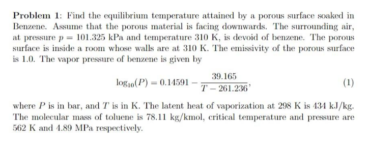 Problem 1: Find the equilibrium temperature attained by a porous surface soaked in
Benzene. Assume that the porous material is facing downwards. The surrounding air,
at pressure p= 101.325 kPa and temperature 310 K, is devoid of benzene. The porous
surface is inside a room whose walls are at 310 K. The emissivity of the porous surface
is 1.0. The vapor pressure of benzene is given by
39.165
log10(P) = 0.14591
(1)
T – 261.236'
where P is in bar, and T is in K. The latent heat of vaporization at 298 K is 434 kJ/kg.
The molecular mass of toluene is 78.11 kg/kmol, critical temperature and pressure are
562 K and 4.89 MPa respectively.
