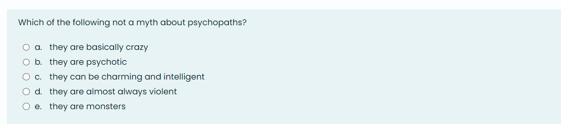 Which of the following not a myth about psychopaths?
O a. they are basically crazy
O b.
they are psychotic
O c.
they can be charming and intelligent
O d.
they are almost always violent
O e. they are monsters