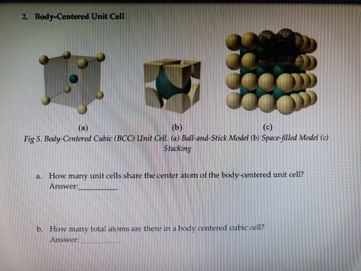 2 Body-Centered Unit Cell
(b)
Fig 5. Body-Centered Cubic (BCC) Unit Cell. (a) Ball-and-Stick Model (b) Space-filled Model (c)
Stacking
(a)
(c)
a. How many unit cells share the center atom of the body-centered unit cell?
Answer:
b. How many total atoms are there in a body centered cubic cell?
Answer:
