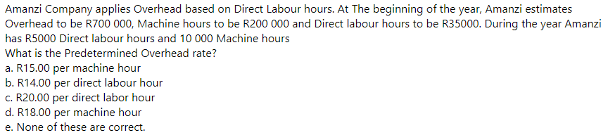Amanzi Company applies Overhead based on Direct Labour hours. At The beginning of the year, Amanzi estimates
Overhead to be R700 000, Machine hours to be R200 000 and Direct labour hours to be R35000. During the year Amanzi
has R5000 Direct labour hours and 10 000 Machine hours
What is the Predetermined Overhead rate?
a. R15.00 per machine hour
b. R14.00 per direct labour hour
c. R20.00 per direct labor hour
d. R18.00 per machine hour
e. None of these are correct.
