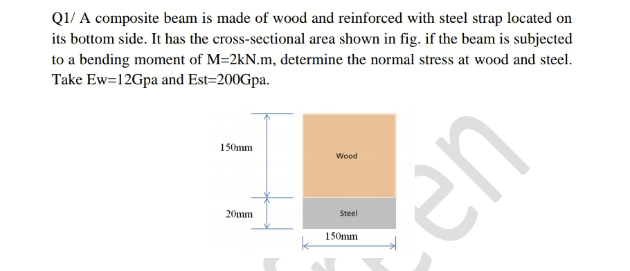 Q1/ A composite beam is made of wood and reinforced with steel strap located on
its bottom side. It has the cross-sectional area shown in fig. if the beam is subjected
to a bending moment of M=2kN.m, determine the normal stress at wood and steel.
Take Ew=12Gpa and Est=200Gpa.
150mm
Wood
en
20mm
Steel
150mm
