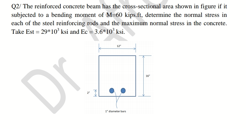 Q2/ The reinforced concrete beam has the cross-sectional area shown in figure if it
subjected to a bending moment of M=60 kips.ft, determine the normal stress in
each of the steel reinforcing rods and the maximum normal stress in the concrete.
Take Est = 29*10° ksi and Ec = 3.6*10° ksi.
12"
Dr.
16"
1" diameter bars
