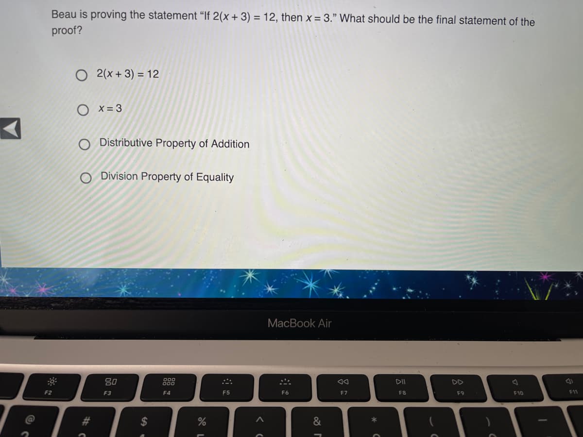 Beau is proving the statement “If 2(x + 3) = 12, then x = 3." What should be the final statement of the
proof?
O 2(x + 3) = 12
O x= 3
Distributive Property of Addition
Division Property of Equality
MacBook Air
80
DII
F2
F3
F4
F5
F6
F7
F8
F9
F10
F11
@
#3
$
&
*
AR
