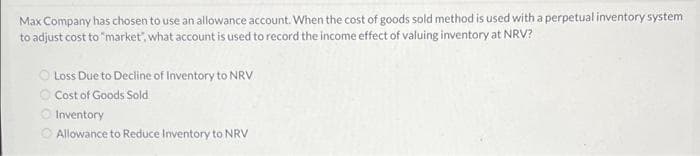 Max Company has chosen to use an allowance account. When the cost of goods sold method is used with a perpetual inventory system
to adjust cost to "market, what account is used to record the income effect of valuing inventory at NRV?
Loss Due to Decline of Inventory to NRV
Cost of Goods Sold
Inventory
Allowance to Reduce Inventory to NRV