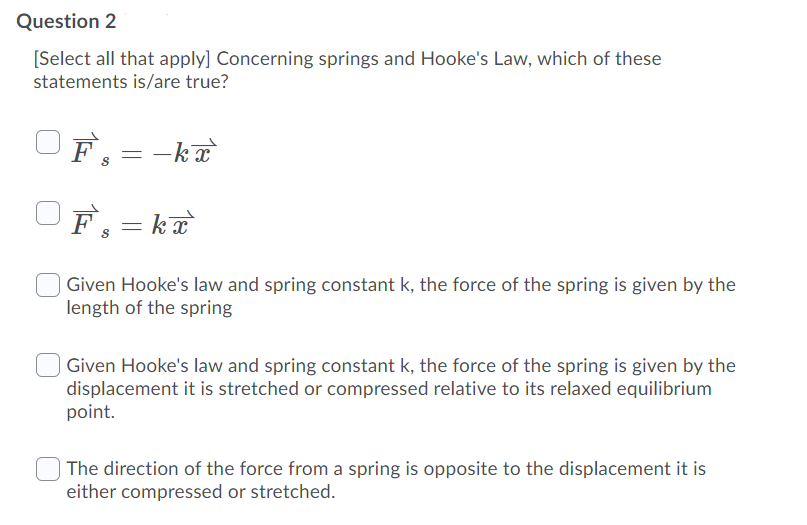Question 2
[Select all that apply] Concerning springs and Hooke's Law, which of these
statements is/are true?
F, = -ka
F。=k正
| Given Hooke's law and spring constant k, the force of the spring is given by the
length of the spring
| Given Hooke's law and spring constant k, the force of the spring is given by the
displacement it is stretched or compressed relative to its relaxed equilibrium
point.
The direction of the force from a spring is opposite to the displacement it is
either compressed or stretched.
