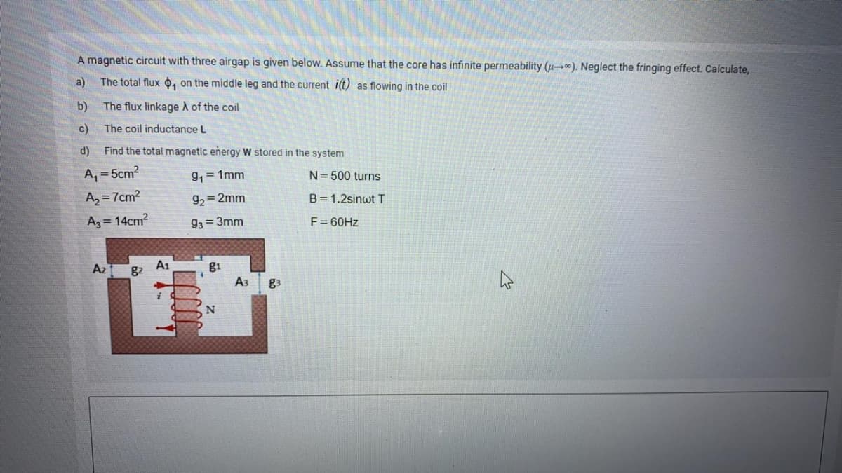 A magnetic circuit with three airgap is given below. Assume that the core has infinite permeability (µ-). Neglect the fringing effect. Calculate,
a)
The total flux o, on the middle leg and the current i(t) as flowing in the coil
b)
The flux linkage A of the coil
c)
The coil inductance L
d)
Find the total magnetic eñergy W stored in the system
A, = 5cm2
9, = 1mm
N= 500 turns
A, = 7cm?
g, = 2mm
B= 1.2sinwt T
Az = 14cm?
93 = 3mm
F= 60HZ
A2
A1
g1
A3
g3
