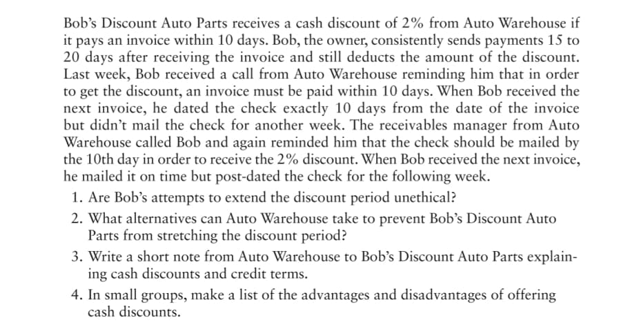 Bob's Discount Auto Parts receives a cash discount of 2% from Auto Warehouse if
it pays an invoice within 10 days. Bob, the owner, consistently sends payments 15 to
20 days after receiving the invoice and still deducts the amount of the discount.
Last week, Bob received a call from Auto Warehouse reminding him that in order
to get the discount, an invoice must be paid within 10 days. When Bob received the
next invoice, he dated the check exactly 10 days from the date of the invoice
but didn't mail the check for another week. The receivables manager from Auto
Warehouse called Bob and again reminded him that the check should be mailed by
the 10th day in order to receive the 2% discount. When Bob received the next invoice,
he mailed it on time but post-dated the check for the following week.
1. Are Bob's attempts to extend the discount period unethical?
2. What alternatives can Auto Warehouse take to prevent Bob’'s Discount Auto
Parts from stretching the discount period?
3. Write a short note from Auto Warehouse to Bob's Discount Auto Parts explain-
ing cash discounts and credit terms.
4. In small groups, make a list of the advantages and disadvantages of offering
cash discounts.
