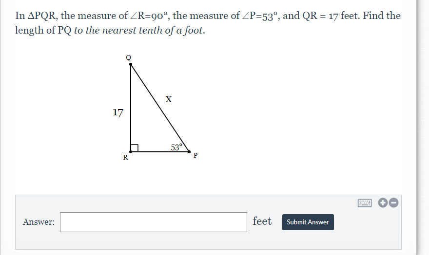 In APQR, the measure of ZR=90°, the measure of ZP=53°, and QR = 17 feet. Find the
length of PQ to the nearest tenth of a foot.
X
17
53°
R
P
Answer:
feet
Submit Answer
