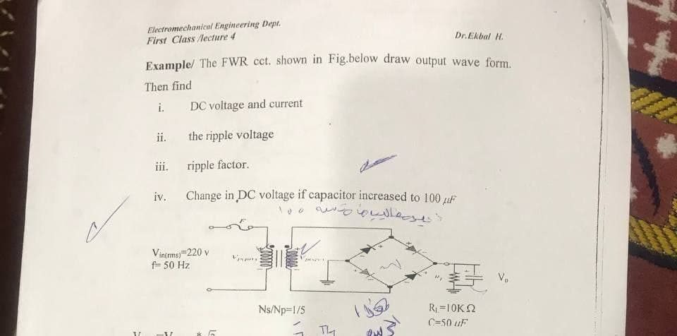 Electromechanical Engineering Dept.
First Class lecture 4
it
Dr. Ekbal H.
Example/ The FWR cct. shown in Fig.below draw output wave form.
Then find
i.
DC voltage and current
ii.
the ripple voltage
iii.
ripple factor.
iv.
Change in DC voltage if capacitor increased to 100 uF
Vintmsj=220 v
F 50 Hz
V.
Ns/Np=1/5
R=10K2
C=50 uF
TL
