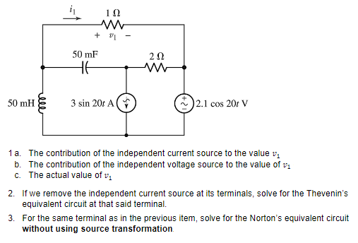 10
50 mF
20
HE
50 mH
3 sin 20r A (
2.1 cos 20t V
1 a. The contribution of the independent current source to the value v,
b. The contribution of the independent voltage source to the value of va
c. The actual value of v,
2. If we remove the independent current source at its terminals, solve for the Thevenin's
equivalent circuit at that said terminal.
3. For the same terminal as in the previous item, solve for the Norton's equivalent circuit
without using source transformation.
ele
