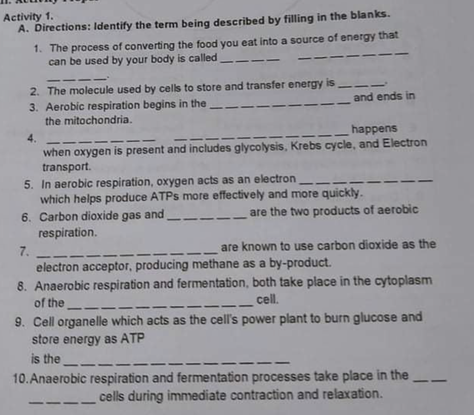 Activity 1.
A. Directions: Identify the term being described by filling in the blanks.
1. The process of converting the food you eat into a source of energy that
can be used by your body is called
2. The molecule used by cells to store and transfer energy is
3. Aerobic respiration begins in the
the mitochondria.
and ends in
4.
happens
when oxygen is present and includes glycolysis, Krebs cycle, and Electron
transport.
5. In aerobic respiration, oxygen acts as an electron
which helps produce ATPS more effectively and more quickly.
6. Carbon dioxide gas and
respiration.
7.
electron acceptor, producing methane as a by-product.
8. Anaerobic respiration and fermentation, both take place in the cytoplasm
are the two products of aerobic
are known to use carbon dioxide as the
of the
cell.
9. Cell organelle which acts as the cell's power plant to burn glucose and
store energy as ATP
is the _
10.Anaerobic respiration and fermentation processes take place in the
-
cells during immediate contraction and relaxation.
