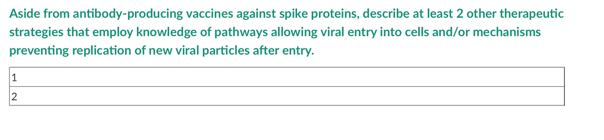 Aside from antibody-producing vaccines against spike proteins, describe at least 2 other therapeutic
strategies that employ knowledge of pathways allowing viral entry into cells and/or mechanisms
preventing replication of new viral particles after entry.
1
