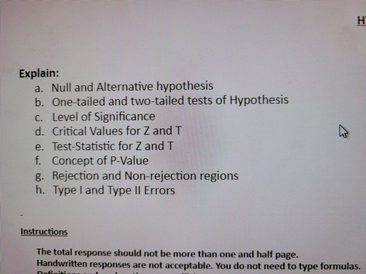 Explain:
a. Null and Alternative hypothesis
b. One-tailed and two-tailed tests of Hypothesis
c. Level of Significance
d. Critical Values for Z and T
e. Test-Statistic for Z and T
f. Concept of P-Value
g. Rejection and Non-rejection regions
h. Type I and Type II Errors
D
H
Instructions
The total response should not be more than one and half page.
Handwritten responses are not acceptable. You do not need to type formulas.