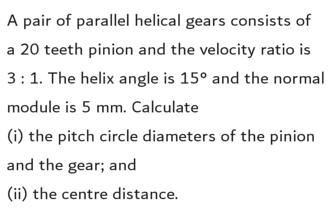 A pair of parallel helical gears consists of
a 20 teeth pinion and the velocity ratio is
3: 1. The helix angle is 15° and the normal
module is 5 mm. Calculate
(i) the pitch circle diameters of the pinion
and the gear; and
(ii) the centre distance.
