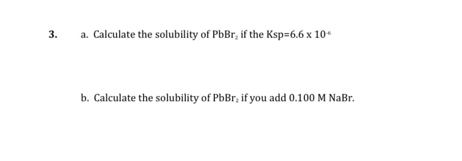 3.
a. Calculate the solubility of PbBr, if the Ksp=6.6 x 106
b. Calculate the solubility of PbBr, if you add 0.100 M NaBr.
