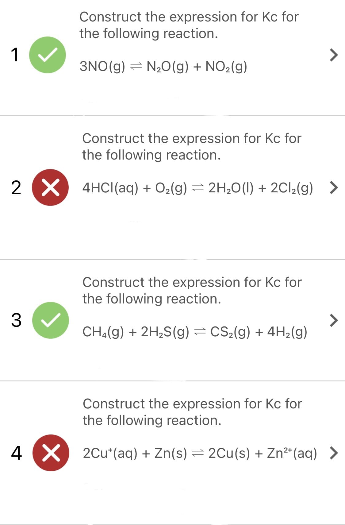Construct the expression for Kc for
the following reaction.
1
<>
3NO(g) = N20(g) + NO2(g)
Construct the expression for Kc for
the following reaction.
2 X
4HCI(aq) + O2(g) = 2H20(1) + 2C12(g) >
Construct the expression for Kc for
the following reaction.
3
<>
CH4(g) + 2H2S(g) = CS2(g) + 4H2(g)
Construct the expression for Kc for
the following reaction.
4 X
2Cu*(aq) + Zn(s) = 2Cu(s) + Zn²*(aq) >
