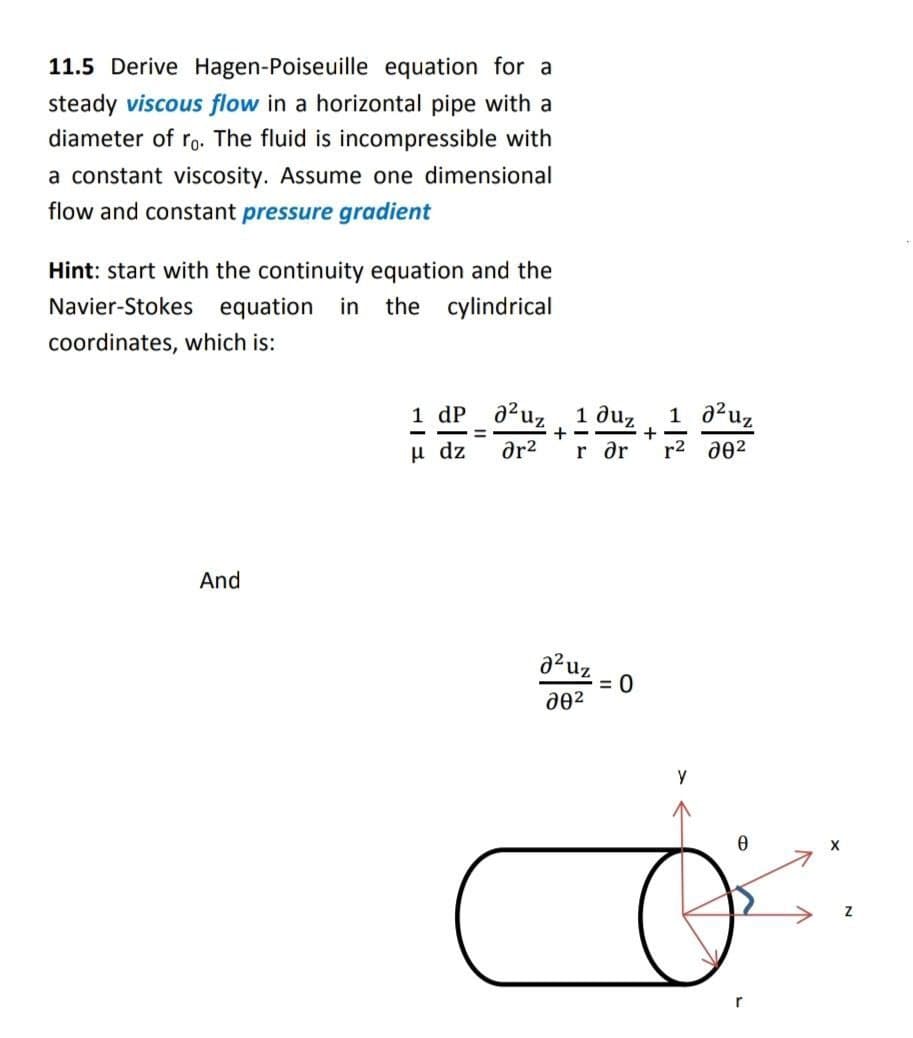 11.5 Derive Hagen-Poiseuille equation for a
steady viscous flow in a horizontal pipe with a
diameter of ro. The fluid is incompressible with
a constant viscosity. Assume one dimensional
flow and constant pressure gradient
Hint: start with the continuity equation and the
Navier-Stokes equation in the cylindrical
coordinates, which is:
And
1 dp
μ dz
=
²uz 1 duz
r ər
+
ər²
²0
20²
+
1 0² uz
r² 00²
Y
0
O
X
Z