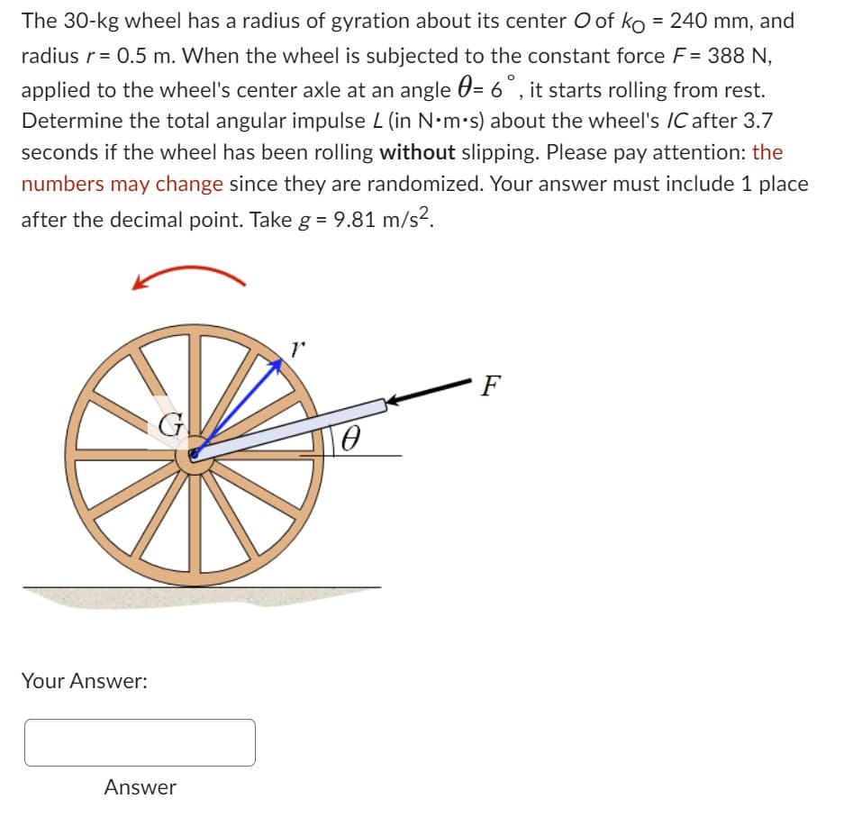 The 30-kg wheel has a radius of gyration about its center O of ko = 240 mm, and
radius r = 0.5 m. When the wheel is subjected to the constant force F = 388 N,
applied to the wheel's center axle at an angle = 6°, it starts rolling from rest.
Determine the total angular impulse L (in N•m.s) about the wheel's IC after 3.7
seconds if the wheel has been rolling without slipping. Please pay attention: the
numbers may change since they are randomized. Your answer must include 1 place
after the decimal point. Take g = 9.81 m/s².
Your Answer:
G
Answer
Ө
F