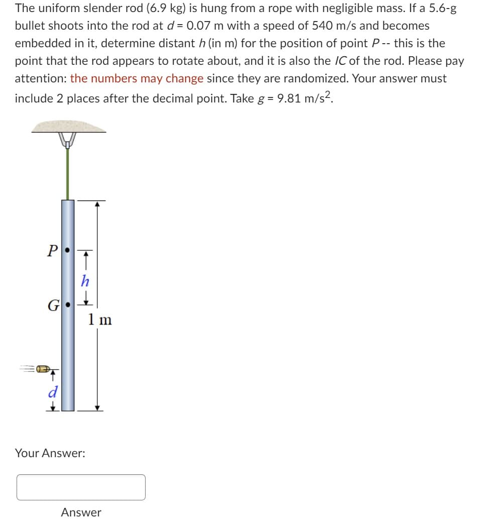 The uniform slender rod (6.9 kg) is hung from a rope with negligible mass. If a 5.6-g
bullet shoots into the rod at d = 0.07 m with a speed of 540 m/s and becomes
embedded in it, determine distant h (in m) for the position of point P -- this is the
point that the rod appears to rotate about, and it is also the IC of the rod. Please pay
attention: the numbers may change since they are randomized. Your answer must
include 2 places after the decimal point. Take g = 9.81 m/s².
→
Your Answer:
1 m
Answer