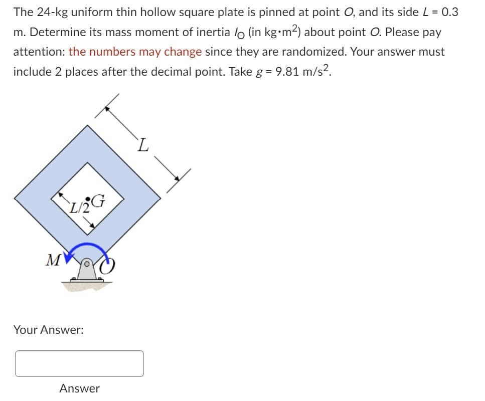 The 24-kg uniform thin hollow square plate is pinned at point O, and its side L = 0.3
m. Determine its mass moment of inertia / (in kg•m²) about point O. Please pay
attention: the numbers may change since they are randomized. Your answer must
include 2 places after the decimal point. Take g = 9.81 m/s².
M
Your Answer:
Answer