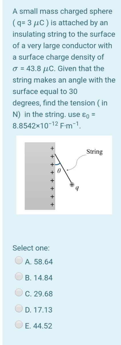 A small mass charged sphere
(q= 3 µC ) is attached by an
insulating string to the surface
of a very large conductor with
a surface charge density of
o = 43.8 µC. Given that the
string makes an angle with the
surface equal to 30
degrees, find the tension ( in
N) in the string. use ɛo =
8.8542x10-12 Fm-1.
+
String
+\
+-
+ 0
+
+
+
+
Select one:
A. 58.64
B. 14.84
C. 29.68
D. 17.13
E. 44.52

