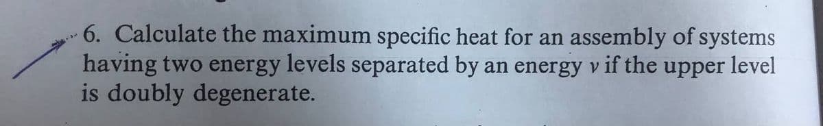 6. Calculate the maximum specific heat for an assembly of systems
having two energy levels separated by an energy v if the upper level
is doubly degenerate.
