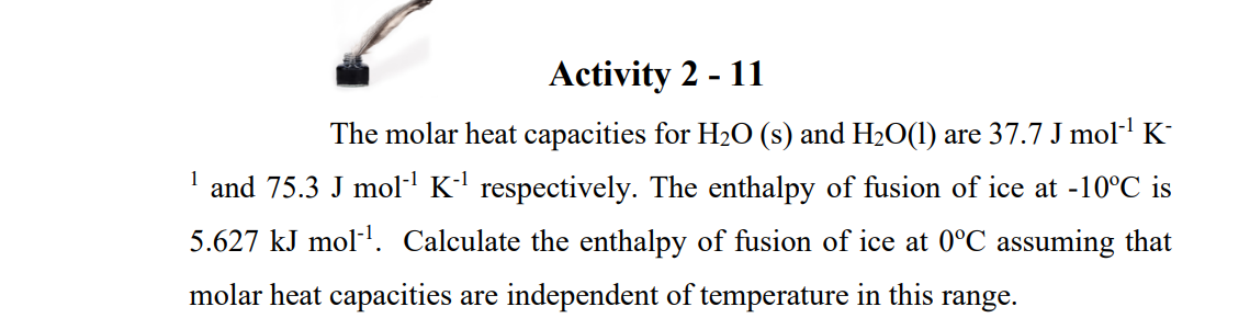 Activity 2 - 11
The molar heat capacities for H2O (s) and H2O(1) are 37.7 J mol K-
1
and 75.3 J mol K' respectively. The enthalpy of fusion of ice at -10°C is
5.627 kJ mol-'. Calculate the enthalpy of fusion of ice at 0°C assuming that
molar heat capacities are independent of temperature in this range.

